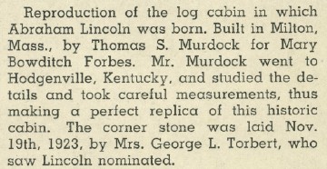 This reproduction of the log cabin in which Abraham Lincoln was born was built in Milton by Thomas S. Murdock for Mary Bowditch Forbes.  Mr. Murdock went to Hodgenville, Kentucky where he studied the details and took measurements to make a perfect replica of this historic cabin.  The cornerstone was laid Nov. 19, 1923 by Mrs. George L. Torbert, who saw Lincoln nominated.