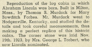 This reproduction of the log cabin in which Abraham Lincoln was born was built in Milton by Thomas S. Murdock for Mary Bowditch Forbes. Mr. Murdock went to Hodgenville, Kentucky where he studied the details and took measurements to make a perfect replica of this historic cabin. The cornerstone was laid Nov. 19, 1923 by Mrs. George L. Torbert, who saw Lincoln nominated.